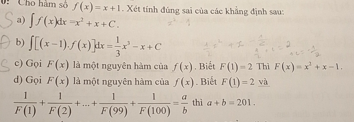 0: Cho hàm số f(x)=x+1. Xét tính đúng sai của các khẳng định sau: 
a) ∈t f(x)dx=x^2+x+C. 
b) ∈t [(x-1).f(x)]dx= 1/3 x^3-x+C
c) Gọi F(x) là một nguyên hàm của f(x). Biết F(1)=2 Thì F(x)=x^2+x-1. 
d) Gọi F(x) là một nguyên hàm của f(x). Biết F(1)=2 và
 1/F(1) + 1/F(2) +...+ 1/F(99) + 1/F(100) = a/b  thì a+b=201.