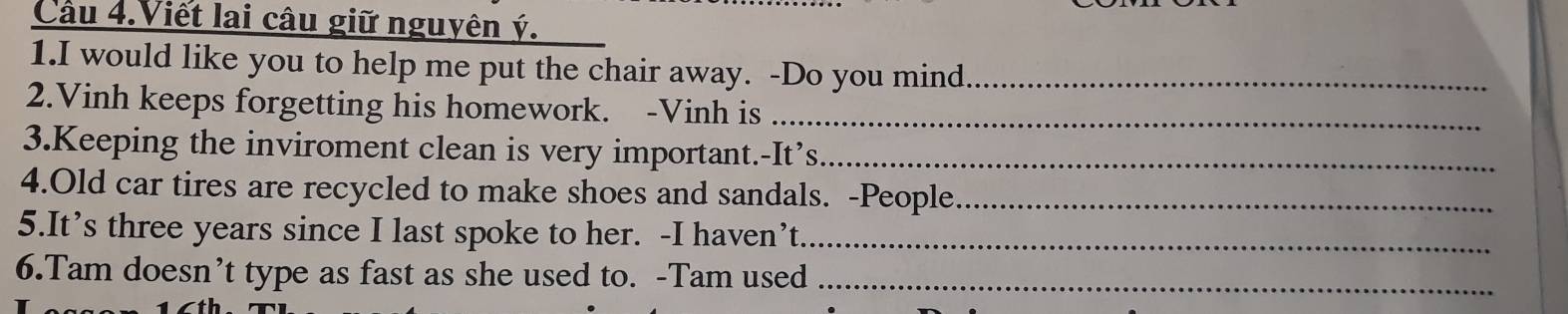 Cầu 4.Viết lai câu giữ nguyên ý. 
1.I would like you to help me put the chair away. -Do you mind_ 
2.Vinh keeps forgetting his homework. -Vinh is_ 
3.Keeping the inviroment clean is very important.-It’s_ 
4.Old car tires are recycled to make shoes and sandals. -People_ 
5.It’s three years since I last spoke to her. -I haven’t._ 
6.Tam doesn’t type as fast as she used to. -Tam used_