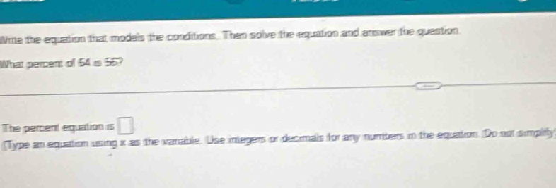 Write the equation that models the conditions. Then solve the equation and answer the question. 
hat percent of 64 is 55? 
The pement equation is □ 
(Type an equation using x as the vanable. Use integers or decimals for any numbers in the equation. Do not simplity