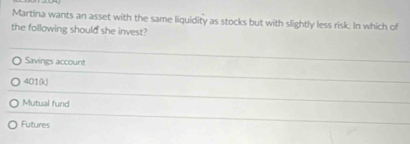 Martina wants an asset with the same liquidity as stocks but with slightly less risk. In which of
the following should she invest?
Savings account
401(k)
Mutual fund
Futures