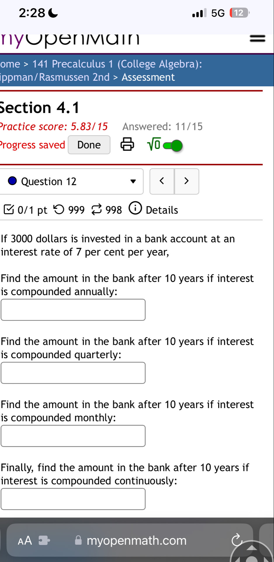 2:28 
5G 12 
nyOpenMain 
ome >141 Precalculus 1 (College Algebra): 
ippman/Rasmussen 2nd > Assessment 
Section 4.1 
Practice score: 5.83/15 Answered: 11/15 
Progress saved Done 
sqrt(0) 
Question 12 < > 
0/1 pt つ 999 998 Details 
If 3000 dollars is invested in a bank account at an 
interest rate of 7 per cent per year, 
Find the amount in the bank after 10 years if interest 
is compounded annually: 
Find the amount in the bank after 10 years if interest 
is compounded quarterly: 
Find the amount in the bank after 10 years if interest 
is compounded monthly: 
Finally, find the amount in the bank after 10 years if 
interest is compounded continuously: 
myopenmath.com