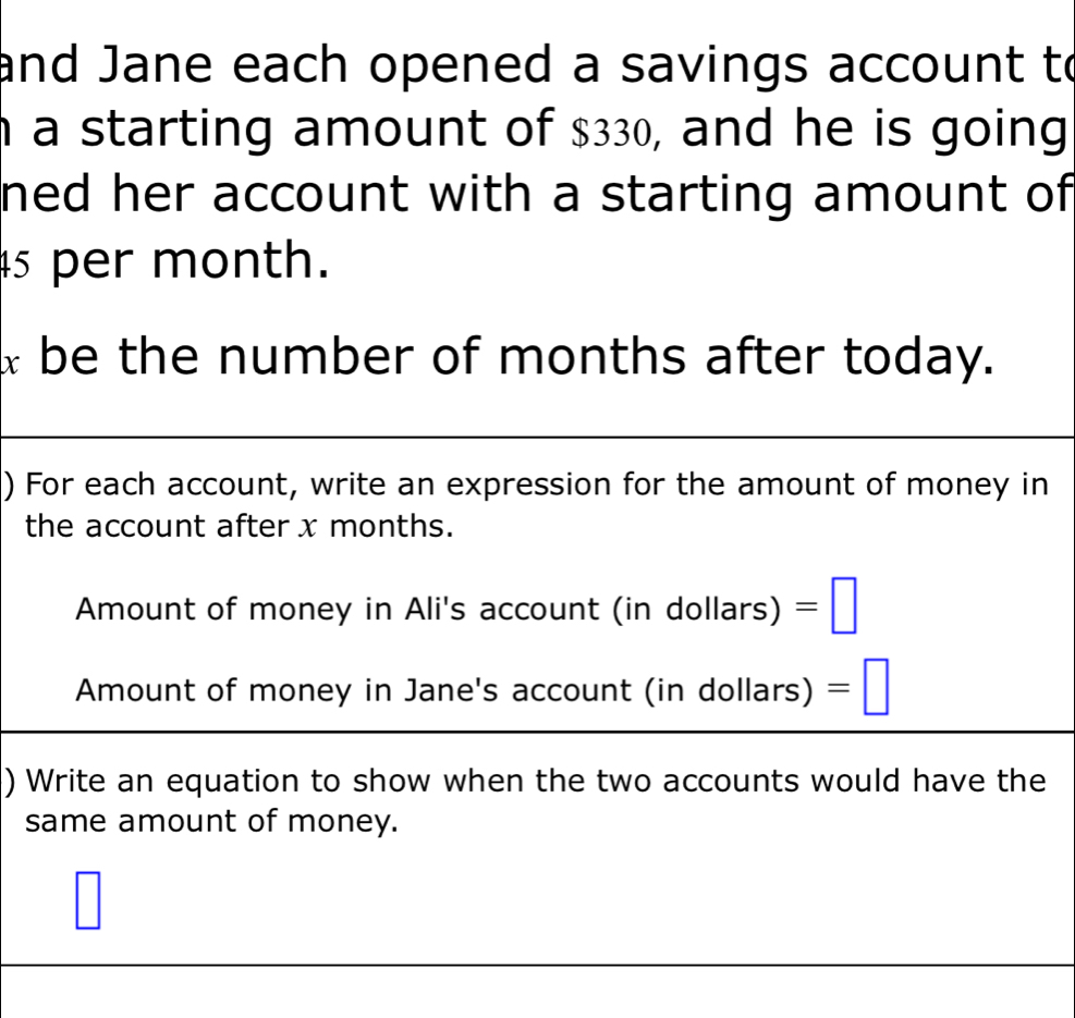 and Jane each opened a savings account to 
n a starting amount of $330, and he is going 
ned her account with a starting amount of
45 per month.
x be the number of months after today. 
) For each account, write an expression for the amount of money in 
the account after x months. 
Amount of money in Ali's accoun t(indollars)=□
Amount of money in Jane's account (i ndolla rs) =□ 
) Write an equation to show when the two accounts would have the 
same amount of money. 
|