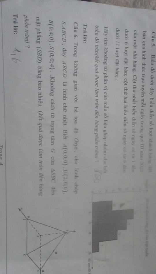Biểu đồ dưới đây biểu diễn số lượt khách hàng đặt 
bàn qua hình thức trực tuyến mỗi ngày trong quý III năm 2022 
của một nhà hàng. Cột thứ nhất biểu diễn số ngày có từ 1 dến 
dưới 6 lượt đặt bàn; cột thứ hai biểu diễn số ngày có từ 6 đến 
đưới 11 lượt đặt bản;... 
Hãy tìm khoảng tứ phân vị của mẫu số liệu ghép nhóm cho bởi 
biểu đồ trên(kết quả được làm tròn đến hàng phần trăm) ? 
Sở lượt dặt 
Trả lời: 
Cầu 6. Trong không gian với hệ tọa độ Oxyz, cho hình chóp 
S. ABCD, đáy ABCD là hình chữ nhật. Biết A(0;0;0), D(2;0;0),
B(0;4;0), S(0;0;4). .Khoảng cách từ trọng tâm G của △ SBC đến 
mặt phẳng (SBD) bằng bao nhiêu (kết quả được làm tròn đến hàngB 
4 
phần trăm) ? 
Trã lời: 
Trana 4