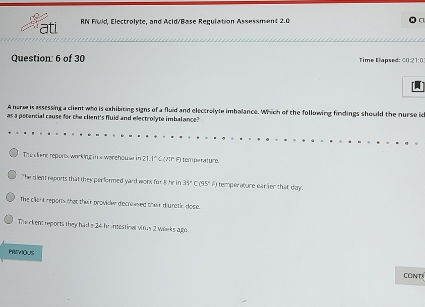 ati. RN Fluid, Electrolyte, and Acid/Base Regulation Assessment 2.0
C
Question: 6 of 30 Time Elapsed: 00:21:0 
A nurse is assessing a client who is exhibiting signs of a fluid and electrolyte imbalance. Which of the following findings should the nurse ic
as a potential cause for the client's fluid and electrolyte imbalance?
The client reports working in a warehouse in 21.1°C(70°F) temperature.
The client reports that they performed yard work for 8 hr in 35°C(95°F) temperature earlier that day.
The client reports that their provider decreased their diuretic dose.
The client reports they had a 24-hr intestinal virus 2 weeks ago.
PREviOuS
CONT