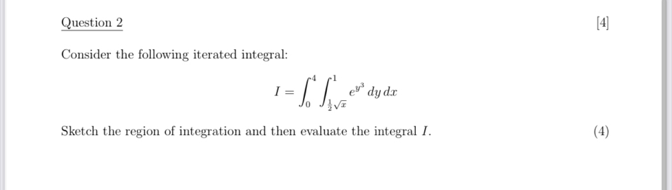 [4] 
Consider the following iterated integral:
I=∈t _0^(4∈t _frac 1)2sqrt(x)^1e^(y^3)dydx
Sketch the region of integration and then evaluate the integral I. (4)