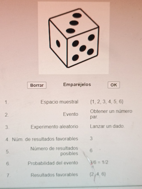 Borrar Emparéjelos OK 
1. Espacio muestral  1,2,3,4,5,6
Obtener un número 
2. Evento par. 
3. Experimento aleatorio Lanzar un dado. 
4. Núm. de resultados favorables 3
5. Número de resultados 6
posibles 
6. Probabilidad del evento 3/6=1/2
7. Resultados favorables  2,4,6