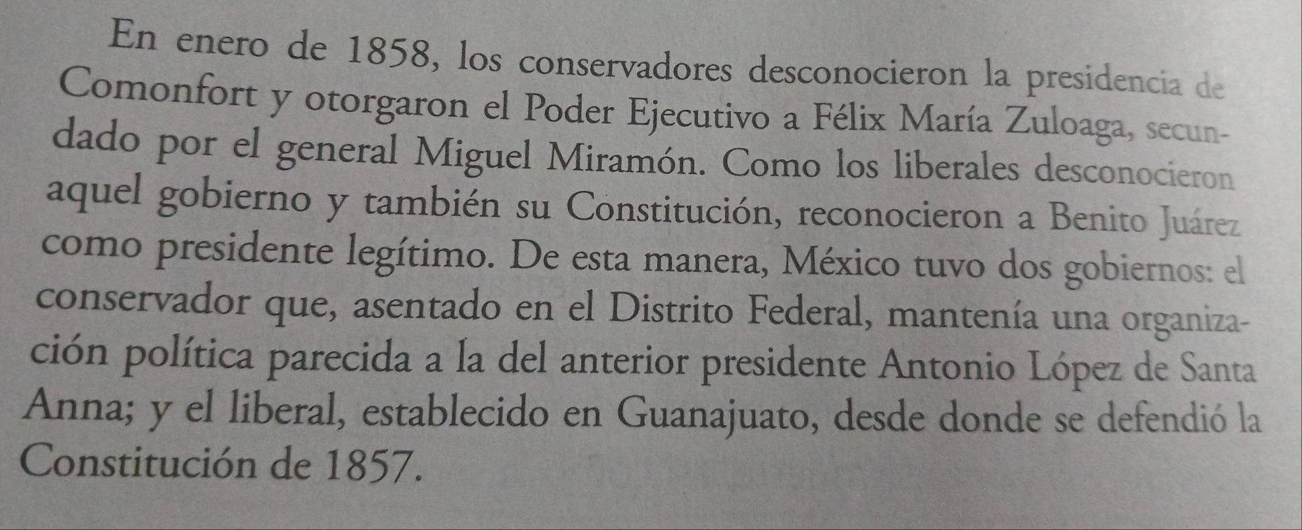 En enero de 1858, los conservadores desconocieron la presidencia de 
Comonfort y otorgaron el Poder Ejecutivo a Félix María Zuloaga, secun- 
dado por el general Miguel Miramón. Como los liberales desconocieron 
aquel gobierno y también su Constitución, reconocieron a Benito Juárez 
como presidente legítimo. De esta manera, México tuvo dos gobiernos: el 
conservador que, asentado en el Distrito Federal, mantenía una organiza- 
ción política parecida a la del anterior presidente Antonio López de Santa 
Anna; y el liberal, establecido en Guanajuato, desde donde se defendió la 
Constitución de 1857.