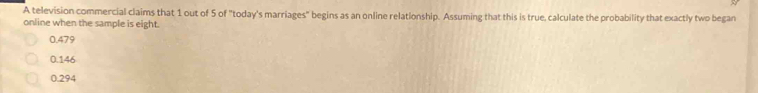 A television commercial claims that 1 out of 5 of "today's marriages" begins as an online relationship. Assuming that this is true, calculate the probability that exactly two began
online when the sample is eight.
0.479
0.146
0.294