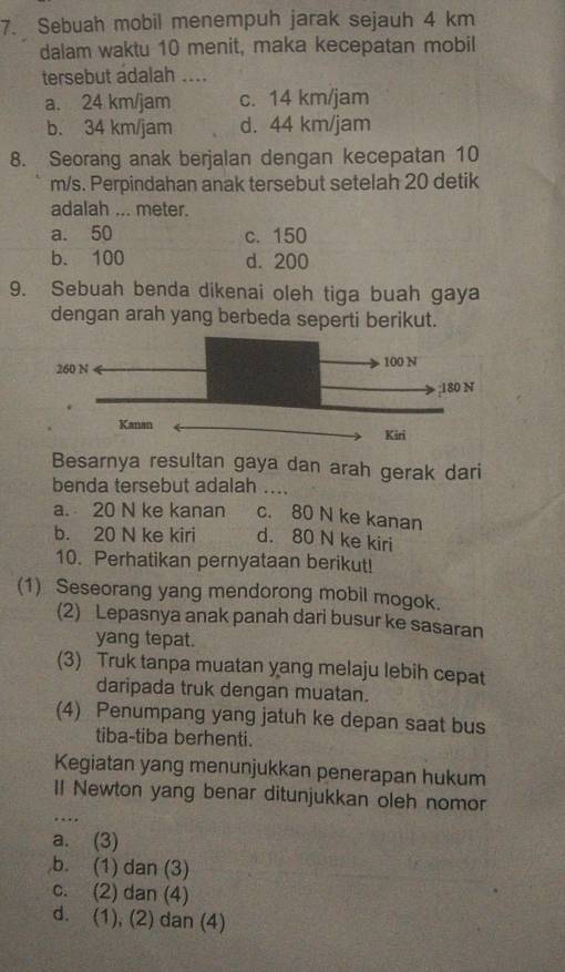 Sebuah mobil menempuh jarak sejauh 4 km
dalam waktu 10 menit, maka kecepatan mobil
tersebut adalah ....
a. 24 km/jam c. 14 km/jam
b. 34 km/jam d. 44 km/jam
8. Seorang anak berjalan dengan kecepatan 10
m/s. Perpindahan anak tersebut setelah 20 detik
adalah ... meter.
a. 50 c. 150
b. 100 d. 200
9. Sebuah benda dikenai oleh tiga buah gaya
dengan arah yang berbeda seperti berikut.
Besarnya resultan gaya dan arah gerak dari
benda tersebut adalah …_
a. 20 N ke kanan c. 80 N ke kanan
b. 20 N ke kiri d. 80 N ke kiri
10. Perhatikan pernyataan berikut!
(1) Seseorang yang mendorong mobil mogok.
(2) Lepasnya anak panah dari busur ke sasaran
yang tepat.
(3) Truk tanpa muatan yang melaju lebih cepat
daripada truk dengan muatan.
(4) Penumpang yang jatuh ke depan saat bus
tiba-tiba berhenti.
Kegiatan yang menunjukkan penerapan hukum
_
Il Newton yang benar ditunjukkan oleh nomor
…
a. (3)
b. (1) dan (3)
c. (2) dan (4)
d. (1), (2) dan (4)