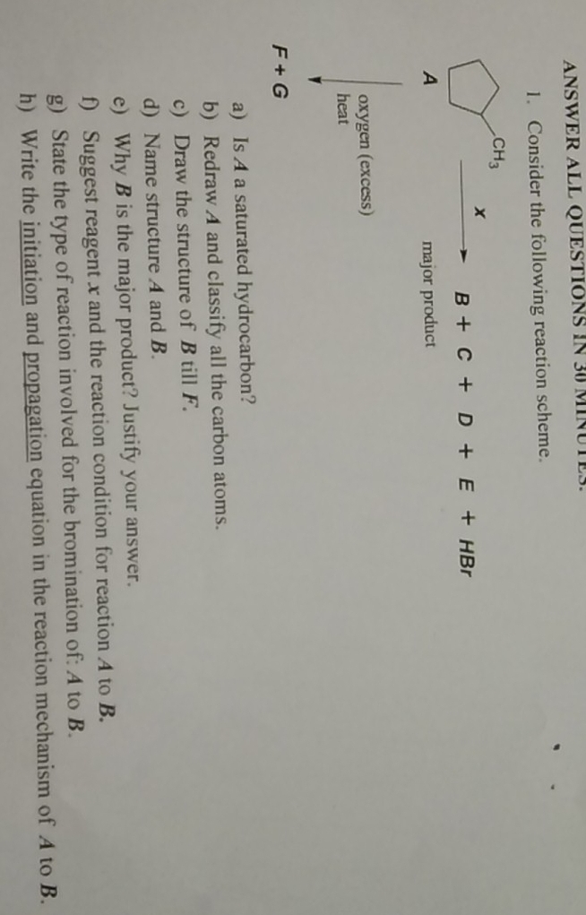 ANSWER ALL QUESTIONS IN 30 MINUTE
1. Consider the following reaction scheme.
CH_3
x
B+C+D+E+HBr
A major product 
oxygen (excess) 
heat
F+G
a) Is A a saturated hydrocarbon? 
b) RedrawA and classify all the carbon atoms. 
c) Draw the structure of B till F. 
d) Name structure A and B. 
e) Why B is the major product? Justify your answer. 
f) Suggest reagent x and the reaction condition for reaction A to B. 
g) State the type of reaction involved for the bromination of: A to B. 
h) Write the initiation and propagation equation in the reaction mechanism of A to B.