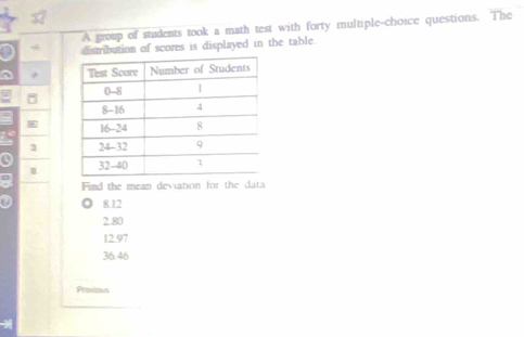 A group of students took a math test with forty multiple-choice questions. The
a distribution of scores is displayed in the table.
4
3
a 
Find the mean deviation for the data
8 12
2.80
12.97
36.46
Proias