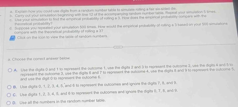 Explain how you could use digits from a random number table to simulate rolling a fair six-sided die.
b. Carry out your simulation beginning with line 12 of the accompanying random number table. Repeat your simulation 5 times.
c. Use your simulation to find the empirical probability of rolling a 3. How does the empirical probability compare with the
theoretical probability?
d. Suppose you repeated your simulation 500 times. How would the empirical probability of rolling a 3 based on your 500 simulations
compare with the theoretical probability of rolling a 3?
Click on the icon to view the table of random numbers.
a. Choose the correct answer below.
A. Use the digits 0 and 1 to represent the outcome 1, use the digits 2 and 3 to represent the outcome 2, use the digits 4 and 5 to
represent the outcome 3, use the digits 6 and 7 to represent the outcome 4, use the digits 8 and 9 to represent the outcome 5,
and use the digit 0 to represent the outcome 6.
B. Use digits 0, 1, 2, 3, 4, 5, and 6 to represent the outcomes and ignore the digits 7, 8, and 9.
C. Use digits 1, 2, 3, 4, 5, and 6 to represent the outcomes and ignore the digits 0, 7, 8, and 9.
D. Use all the numbers in the random number table.