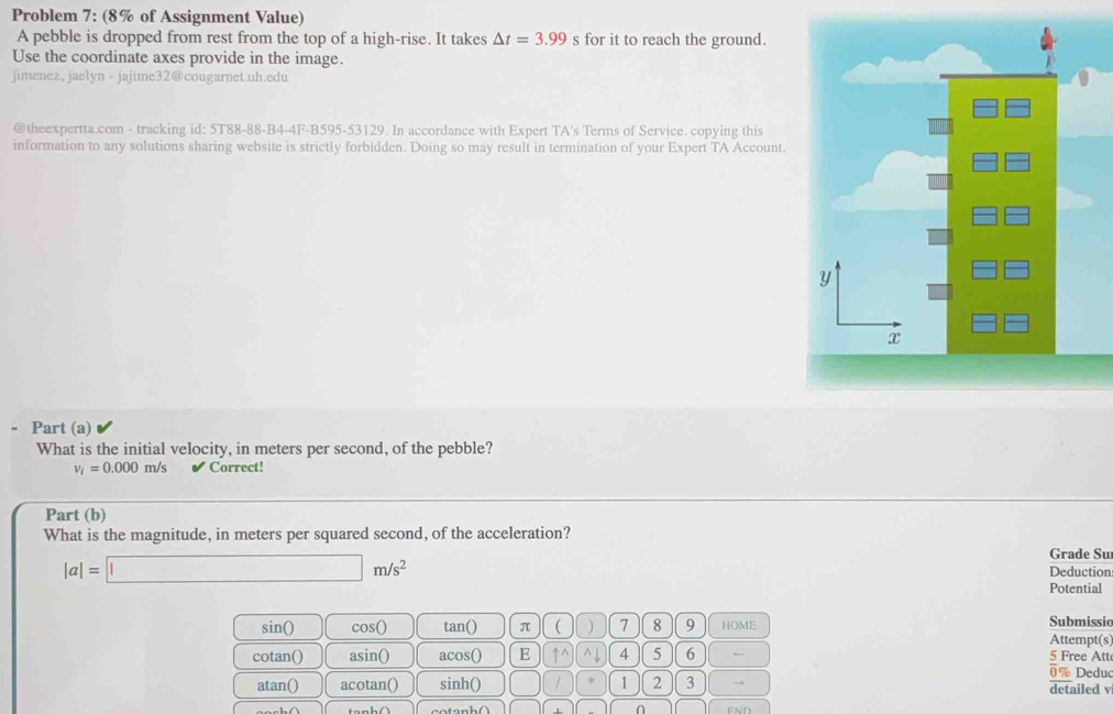 Problem 7: (8% of Assignment Value) 
A pebble is dropped from rest from the top of a high-rise. It takes △ t=3.99 s for it to reach the ground. 
Use the coordinate axes provide in the image. 
jimenez, jaelyn - jajime32@cougarnet.uh.edu 
@theexpertta.com - tracking id: 5T88-88-B4-4F-B595-53129. In accordance with Expert TA's Terms of Service. copying this 
information to any solutions sharing website is strictly forbidden. Doing so may result in termination of your Expert TA Account. 
Part (a) 
What is the initial velocity, in meters per second, of the pebble?
v_i=0.000m/s Correct! 
Part (b) 
What is the magnitude, in meters per squared second, of the acceleration? 
Grade Su
|a|=□ m/s^2 Deduction 
Potential 
sin() cos( tan() π ( ) 7 8 9 HOME 
Submissio 
Attempt(s) 
cotan() asin() acos() E ↑^ ^↓ 4 5 6 ← 5 Free Att 
0 % Deduc 
atan() acotan() sinh() / 1 2 3 → detailed v 
∩