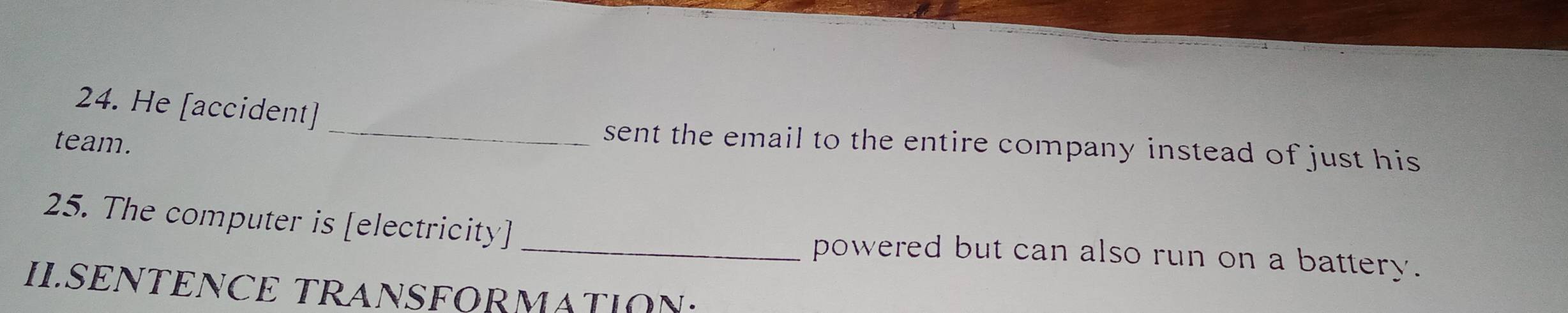 He [accident] 
team. 
_sent the email to the entire company instead of just his 
25. The computer is [electricity] _powered but can also run on a battery. 
II.SENTENCE TRANSFORMATION: