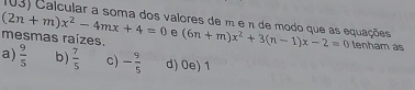 Calcular a soma dos valores de m e n de modo que as equações
(2n+m)x^2-4mx+4=0 e
mesmas raízes. (6n+m)x^2+3(n-1)x-2=0 tenham as
a)  9/5  b)  7/5  C) - 9/5  d) 0e) 1