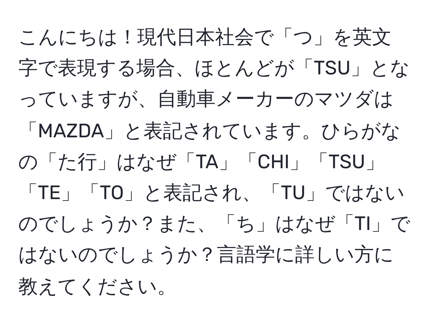 こんにちは！現代日本社会で「つ」を英文字で表現する場合、ほとんどが「TSU」となっていますが、自動車メーカーのマツダは「MAZDA」と表記されています。ひらがなの「た行」はなぜ「TA」「CHI」「TSU」「TE」「TO」と表記され、「TU」ではないのでしょうか？また、「ち」はなぜ「TI」ではないのでしょうか？言語学に詳しい方に教えてください。