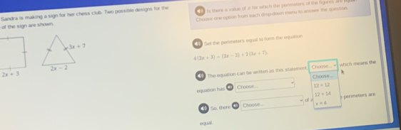 Sandra is making a sign for her chess club. Two possible designs for the Choose one option from each drop-down meru to answer the question.
of the sign are shown.    is there a value of e for which the perimeters of the figures a b 
Set the perimeters equal to form the equaition
4(2x+3)=(2x-2)+2(3x+7)
which means the
Choose..
The oquation can be written as this statement. Choose...
Choose... 12=12
equation has
12=14
of z
So, there Choose.... x=4 perioeters are
equal .