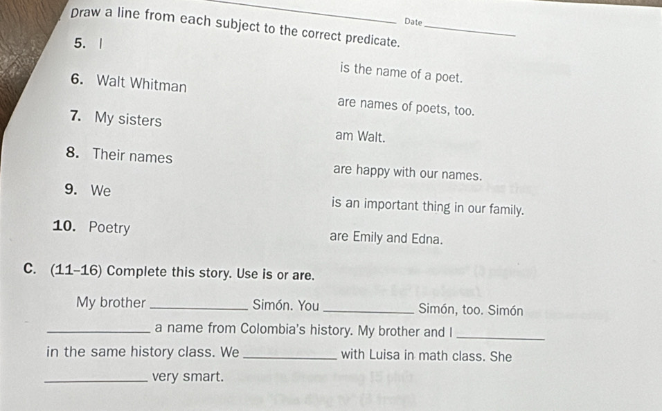 Date 
Draw a line from each subject to the correct predicate._ 
5. | 
is the name of a poet. 
6. Walt Whitman are names of poets, too. 
7. My sisters am Walt. 
8. Their names are happy with our names. 
9. We is an important thing in our family. 
10. Poetry are Emily and Edna. 
C. (11-16) Complete this story. Use is or are. 
My brother _Simón. You _Simón, too. Simón 
_a name from Colombia's history. My brother and I_ 
in the same history class. We _with Luisa in math class. She 
_very smart.