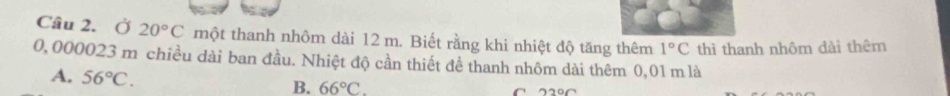 Ở 20°C một thanh nhôm dài 12 m. Biết rằng khi nhiệt độ tăng thêm 1°C thì thanh nhôm dài thêm
0,000023 m chiều dài ban đầu. Nhiệt độ cần thiết đề thanh nhôm dài thêm 0,01 m là
A. 56°C. 66°C. 
B.
C 22°C