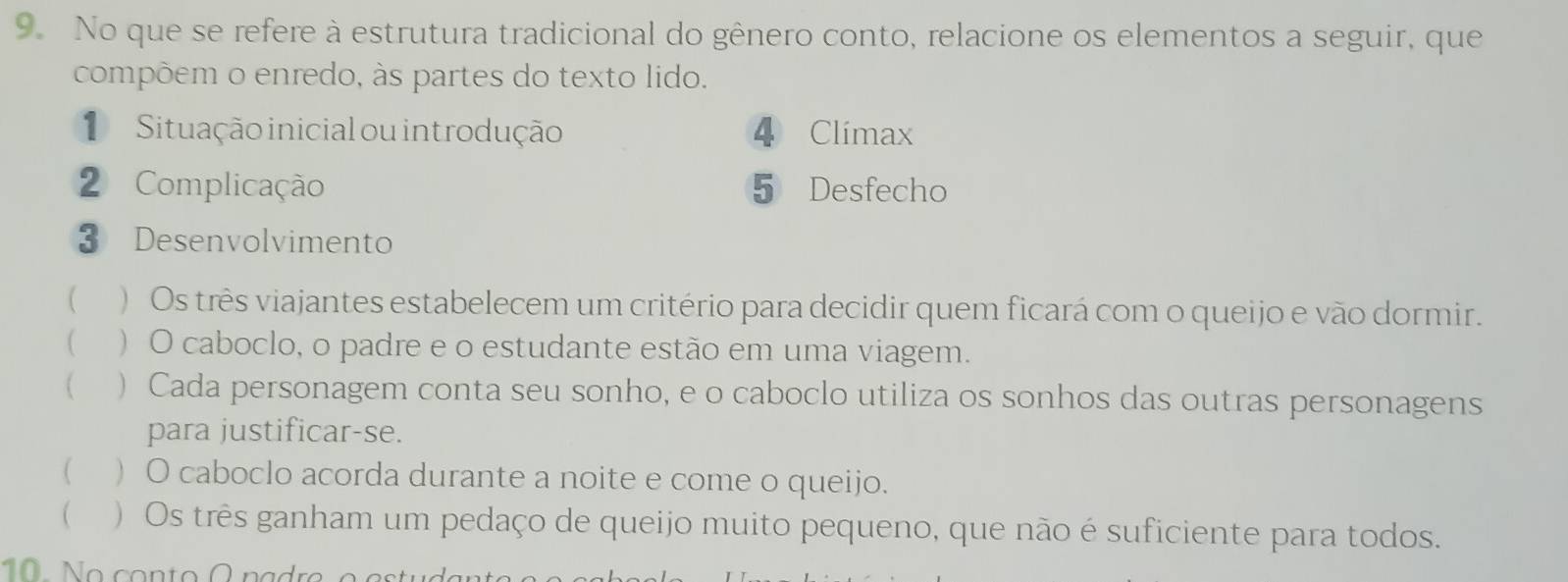 No que se refere à estrutura tradicional do gênero conto, relacione os elementos a seguir, que
compõem o enredo, às partes do texto lido.
Situação inicial ou introdução 4 Climax
2 Complicação 5 Desfecho
③ Desenvolvimento
( ) Os três viajantes estabelecem um critério para decidir quem ficará com o queijo e vão dormir.
( ) O caboclo, o padre e o estudante estão em uma viagem.
 ) Cada personagem conta seu sonho, e o caboclo utiliza os sonhos das outras personagens
para justificar-se.
( ) O caboclo acorda durante a noite e come o queijo.
( ) Os três ganham um pedaço de queijo muito pequeno, que não é suficiente para todos.