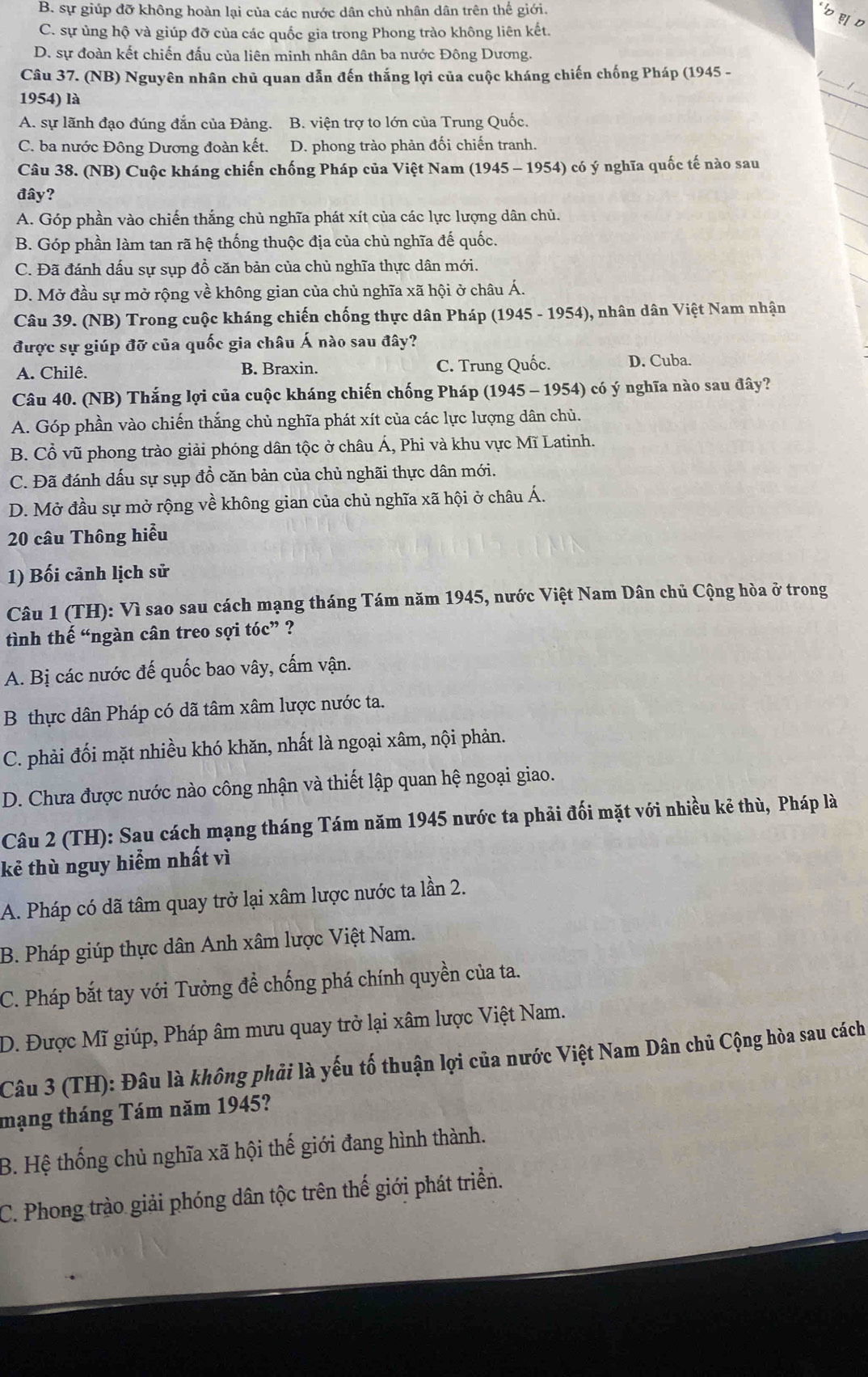 B. sự giúp đỡ không hoàn lại của các nước dân chủ nhân dân trên thế giới.
C. sự ủng hộ và giúp đỡ của các quốc gia trong Phong trào không liên kết.
D. sự đoàn kết chiến đấu của liên minh nhân dân ba nước Đông Dương.
_
Câu 37. (NB) Nguyên nhân chủ quan dẫn đến thắng lợi của cuộc kháng chiến chống Pháp (1945 -
1954) là
_
A. sự lãnh đạo đúng đắn của Đảng. B. viện trợ to lớn của Trung Quốc.
C. ba nước Đông Dương đoàn kết. D. phong trào phản đối chiến tranh.
Câu 38. (NB) Cuộc kháng chiến chống Pháp của Việt Nam (1945 - 1954) có ý nghĩa quốc tế nào sau
đây?
A. Góp phần vào chiến thắng chủ nghĩa phát xít của các lực lượng dân chủ.
B. Góp phần làm tan rã hệ thống thuộc địa của chủ nghĩa đế quốc.
C. Đã đánh dấu sự sụp đổ căn bản của chủ nghĩa thực dân mới.
D. Mở đầu sự mở rộng về không gian của chủ nghĩa xã hội ở châu Á.
Câu 39. (NB) Trong cuộc kháng chiến chống thực dân Pháp  (1945 - 1954), nhân dân Việt Nam nhận
được sự giúp đỡ của quốc gia châu Á nào sau đây?
A. Chilê. B. Braxin. C. Trung Quốc. D. Cuba.
Câu 40. (NB) Thắng lợi của cuộc kháng chiến chống Pháp (1945 - 1954) có ý nghĩa nào sau đây?
A. Góp phần vào chiến thắng chủ nghĩa phát xít của các lực lượng dân chủ.
B. Cổ vũ phong trào giải phóng dân tộc ở châu Á, Phi và khu vực Mĩ Latinh.
C. Đã đánh dấu sự sụp đồ căn bản của chủ nghãi thực dân mới.
D. Mở đầu sự mở rộng về không gian của chủ nghĩa xã hội ở châu Á.
20 câu Thông hiểu
1) Bối cảnh lịch sử
Câu 1 (TH): Vì sao sau cách mạng tháng Tám năm 1945, nước Việt Nam Dân chủ Cộng hòa ở trong
tình thế “ngàn cân treo sợi tóc” ?
A. Bị các nước đế quốc bao vây, cấm vận.
B thực dân Pháp có dã tâm xâm lược nước ta.
C. phải đối mặt nhiều khó khăn, nhất là ngoại xâm, nội phản.
D. Chưa được nước nào công nhận và thiết lập quan hệ ngoại giao.
Câu 2 (TH): Sau cách mạng tháng Tám năm 1945 nước ta phải đối mặt với nhiều kẻ thù, Pháp là
kẻ thù nguy hiểm nhất vì
A. Pháp có dã tâm quay trở lại xâm lược nước ta lần 2.
B. Pháp giúp thực dân Anh xâm lược Việt Nam.
C. Pháp bắt tay với Tưởng để chống phá chính quyền của ta.
D. Được Mĩ giúp, Pháp âm mưu quay trở lại xâm lược Việt Nam.
Câu 3 (TH): Đâu là không phải là yếu tố thuận lợi của nước Việt Nam Dân chủ Cộng hòa sau cách
mạng tháng Tám năm 1945?
B. Hệ thống chủ nghĩa xã hội thế giới đang hình thành.
C. Phong trào giải phóng dân tộc trên thế giới phát triển.