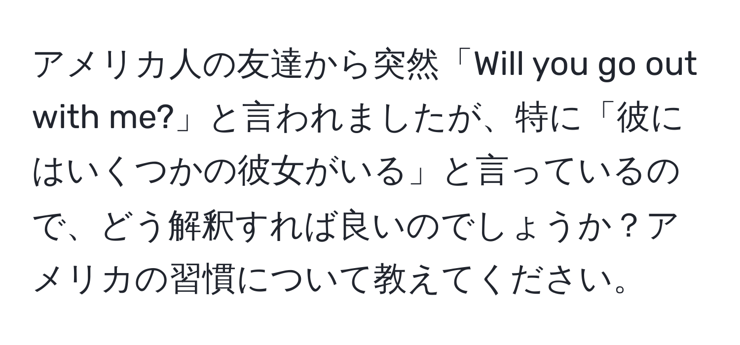 アメリカ人の友達から突然「Will you go out with me?」と言われましたが、特に「彼にはいくつかの彼女がいる」と言っているので、どう解釈すれば良いのでしょうか？アメリカの習慣について教えてください。