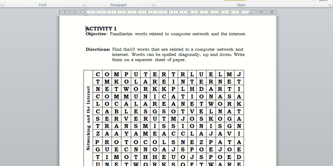 Font Paragraph Styles 
8 . ι' 9 .ι'10' ι'11' ι'12' ''13
ACTIVITY 1 
Objective: Familiarize words related to computer network and the internet. 
Directions: Find the10 words that are related to a computer network and 
internet. Words can be spelled diagonally, up and down. Write 
them on a separate sheet of paper. 
N E T w O R K s O F T w A R E