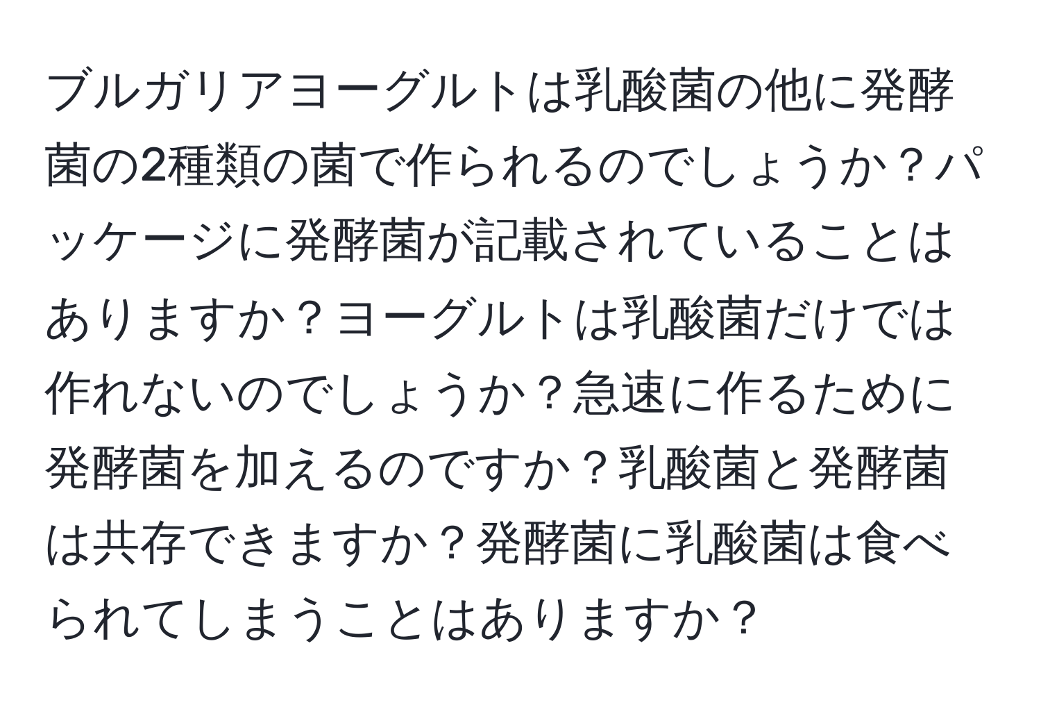 ブルガリアヨーグルトは乳酸菌の他に発酵菌の2種類の菌で作られるのでしょうか？パッケージに発酵菌が記載されていることはありますか？ヨーグルトは乳酸菌だけでは作れないのでしょうか？急速に作るために発酵菌を加えるのですか？乳酸菌と発酵菌は共存できますか？発酵菌に乳酸菌は食べられてしまうことはありますか？