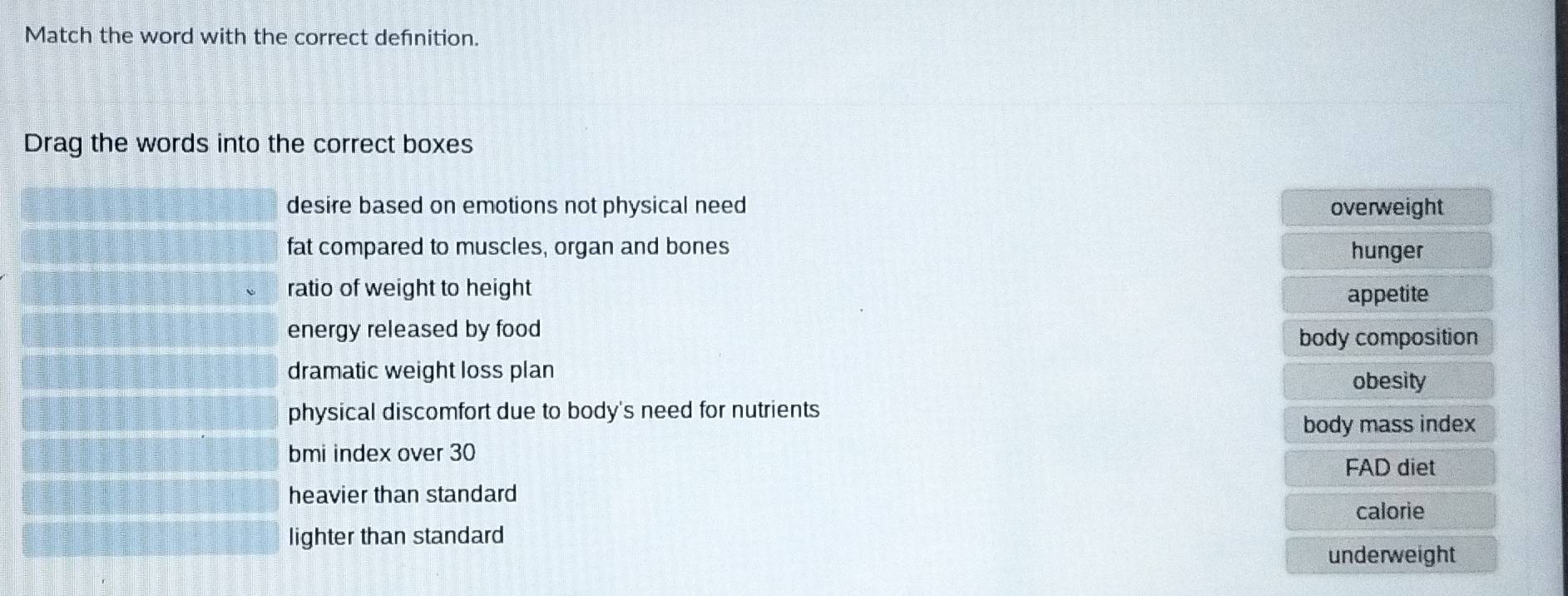 Match the word with the correct defnition.
Drag the words into the correct boxes
desire based on emotions not physical need overweight
fat compared to muscles, organ and bones hunger
ratio of weight to height appetite
energy released by food
body composition
dramatic weight loss plan
obesity
physical discomfort due to body's need for nutrients
body mass index
bmi index over 30
FAD diet
heavier than standard
calorie
lighter than standard
underweight