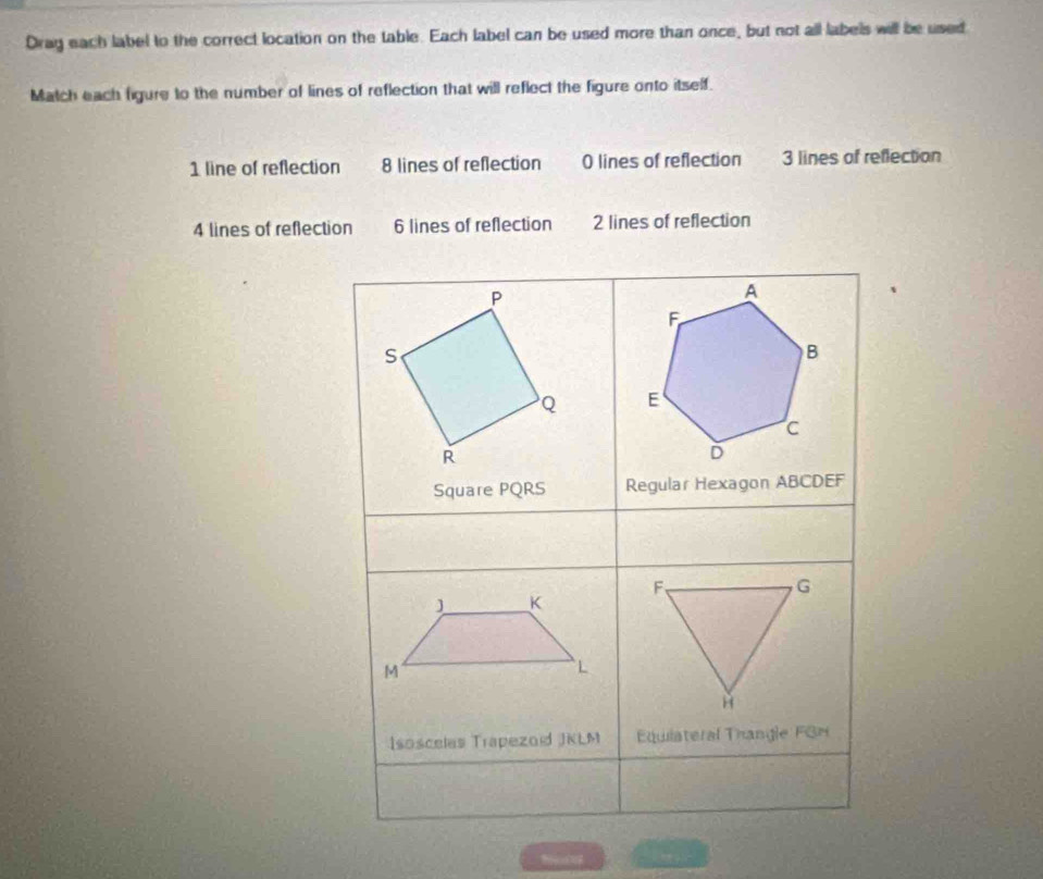Dray each label to the correct location on the table. Each label can be used more than once, but not all labels will be used
Match each figure to the number of lines of reflection that will reflect the figure onto itself.
1 line of reflection 8 lines of reflection 0 lines of reflection 3 lines of reflection
4 lines of reflection 6 lines of reflection 2 lines of reflection