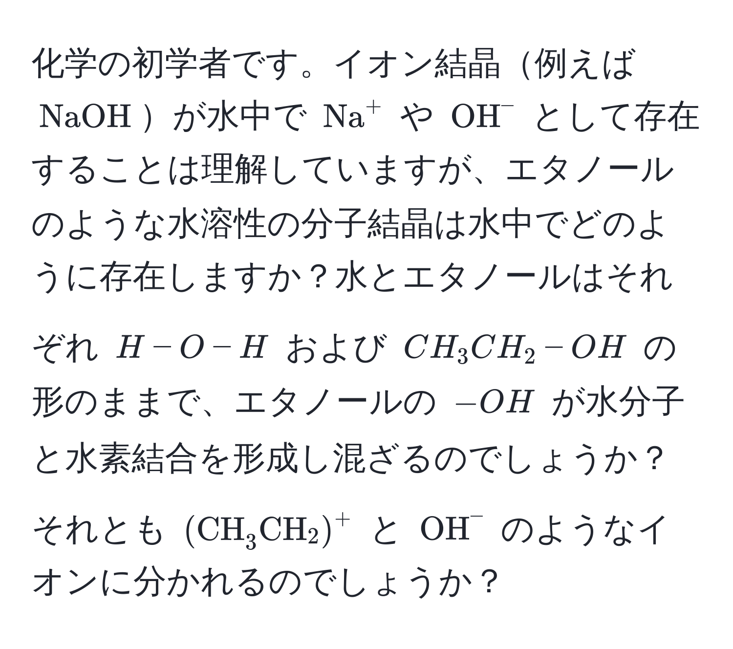 化学の初学者です。イオン結晶例えば $NaOH$が水中で $(Na)^(+$ や $OH)^-$ として存在することは理解していますが、エタノールのような水溶性の分子結晶は水中でどのように存在しますか？水とエタノールはそれぞれ $H - O - H$ および $CH_3CH_2 - OH$ の形のままで、エタノールの $-OH$ が水分子と水素結合を形成し混ざるのでしょうか？それとも $(CH_3CH_2)^+$ と $OH^-$ のようなイオンに分かれるのでしょうか？