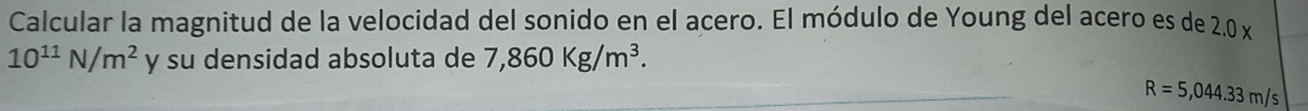 Calcular la magnitud de la velocidad del sonido en el acero. El módulo de Young del acero es de 2.0 x
10^(11)N/m^2 y su densidad absoluta de 7,860Kg/m^3.
R=5,044.33m/s