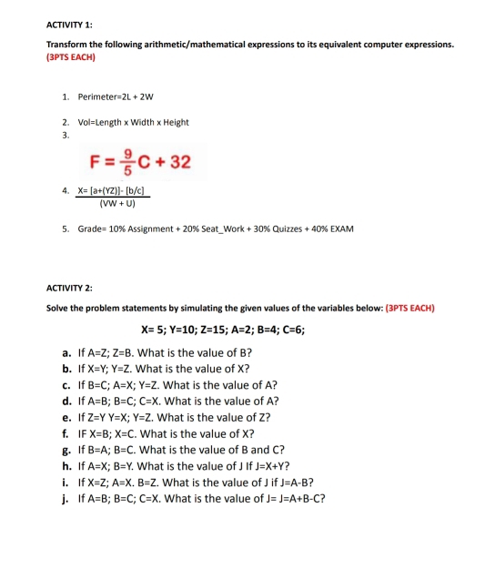 ACTIVITY 1: 
Transform the following arithmetic/mathematical expressions to its equivalent computer expressions. 
(3PTS EACH) 
1. Perimete r=2L+2W
2. Vol=Length x Width x Height 
3.
F= 9/5 C+32
4.  (X=[a+(YZ)]-[b/c])/(VW+U) 
5. Grade =10% * Assignment + 20% Seat_Work + 30% Quizzes + 40% EXAM 
ACTIVITY 2: 
Solve the problem statements by simulating the given values of the variables below: (3PTS EACH)
X=5; Y=10; Z=15; A=2; B=4; C=6
a. If A=Z; Z=B. What is the value of B? 
b. If X=Y; Y=Z. What is the value of X? 
c. If B=C; A=X; Y=Z What is the value of A? 
d. If A=B; B=C; C=X. What is the value of A? 
e. If Z=YY=X; Y=Z. What is the value of Z? 
f. IF X=B; X=C. What is the value of X? 
g. If B=A; B=C. What is the value of B and C? 
h. If A=X; B=Y. What is the value of J If J=X+Y ? 
i. If X=Z; A=X. B=Z. What is the value of J if J=A-B
j. If A=B; B=C; C=X. What is the value of J=J=A+B-C