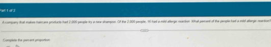 Parl 1 of 2 
A company that makes haircare products had 2,000 people try a new shampon. Of the 2.009 people, 16 had a mild aergic neaction. What percent of the people had a mid allergic neaction 
Complete the persent proportion