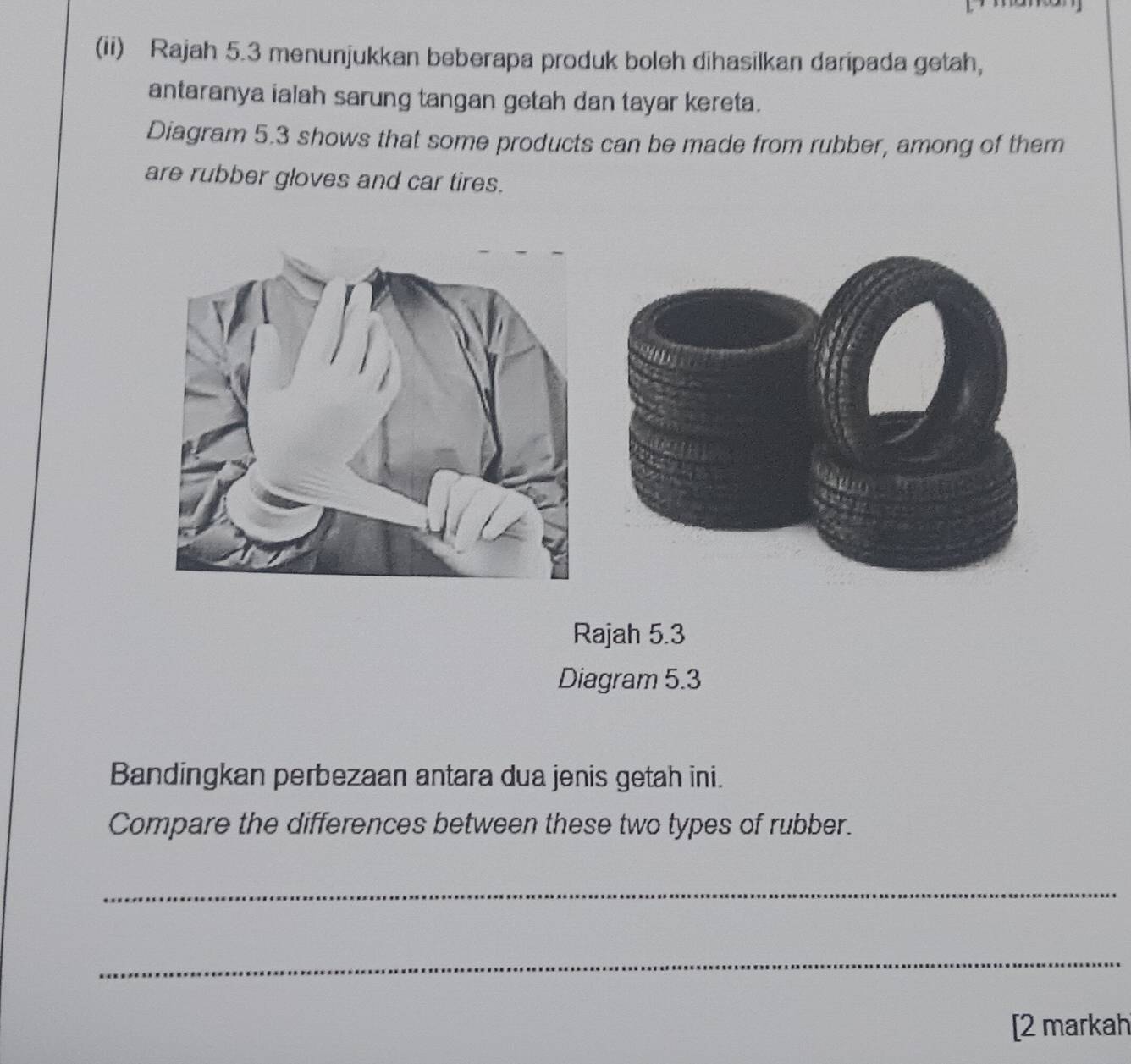 (ii) Rajah 5.3 menunjukkan beberapa produk boleh dihasilkan daripada getah, 
antaranya ialah sarung tangan getah dan tayar kereta. 
Diagram 5.3 shows that some products can be made from rubber, among of them 
are rubber gloves and car tires. 
Rajah 5.3 
Diagram 5.3 
Bandingkan perbezaan antara dua jenis getah ini. 
Compare the differences between these two types of rubber. 
_ 
_ 
[2 markah