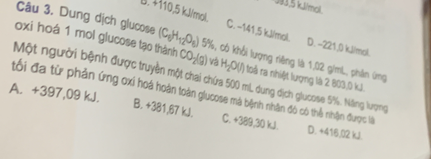 * 393,5 kJ/mol.
B. +110,5 kJ/mol. C. −141,5 kJ/mol.
Câu 3. Dung dịch glucose (C_6H_12O_6) 5° %, có khối lượng riêng là 1,02 g/mL, phản ứng
D. -221,0 kJ/mol.
oxi hoá 1 mol glucose tạo thành CO_2(g) vá H_2O(l) toả ra nhiệt lượng là 2 803,0 kJ.
Một người bệnh được truyền một chai chứa 500 mL dung dịch glucose 5%. Năng lượng
tối đa từ phản ứng oxi hoá hoàn toàn glucose mà bệnh nhân đó có thể nhận được là
A. +397,09 kJ. D. +416,02 kJ.
B. +381,67 kJ. C. +389,30 kJ.