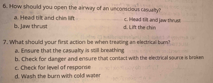 How should you open the airway of an unconscious casualty?
a. Head tilt and chin lift c. Head tilt and jaw thrust
b. Jaw thrust d. Lift the chin
7. What should your first action be when treating an electrical burn?
a. Ensure that the casualty is still breathing
b. Check for danger and ensure that contact with the electrical source is broken
c. Check for level of response
d. Wash the burn with cold water