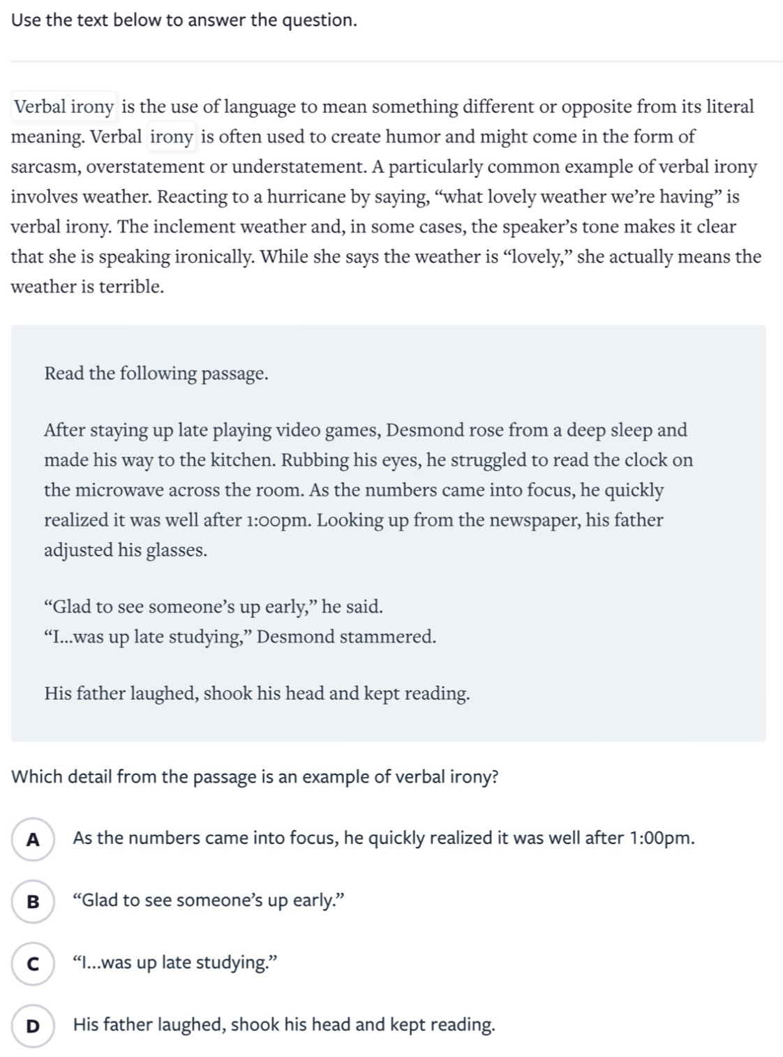 Use the text below to answer the question.
Verbal irony is the use of language to mean something different or opposite from its literal
meaning. Verbal irony is often used to create humor and might come in the form of
sarcasm, overstatement or understatement. A particularly common example of verbal irony
involves weather. Reacting to a hurricane by saying, “what lovely weather we’re having” is
verbal irony. The inclement weather and, in some cases, the speaker’s tone makes it clear
that she is speaking ironically. While she says the weather is “lovely,” she actually means the
weather is terrible.
Read the following passage.
After staying up late playing video games, Desmond rose from a deep sleep and
made his way to the kitchen. Rubbing his eyes, he struggled to read the clock on
the microwave across the room. As the numbers came into focus, he quickly
realized it was well after 1:00pm. Looking up from the newspaper, his father
adjusted his glasses.
“Glad to see someone’s up early,” he said.
“I...was up late studying,” Desmond stammered.
His father laughed, shook his head and kept reading.
Which detail from the passage is an example of verbal irony?
A As the numbers came into focus, he quickly realized it was well after 1:00 pm.
B “Glad to see someone’s up early.”
C “I...was up late studying.”
D His father laughed, shook his head and kept reading.