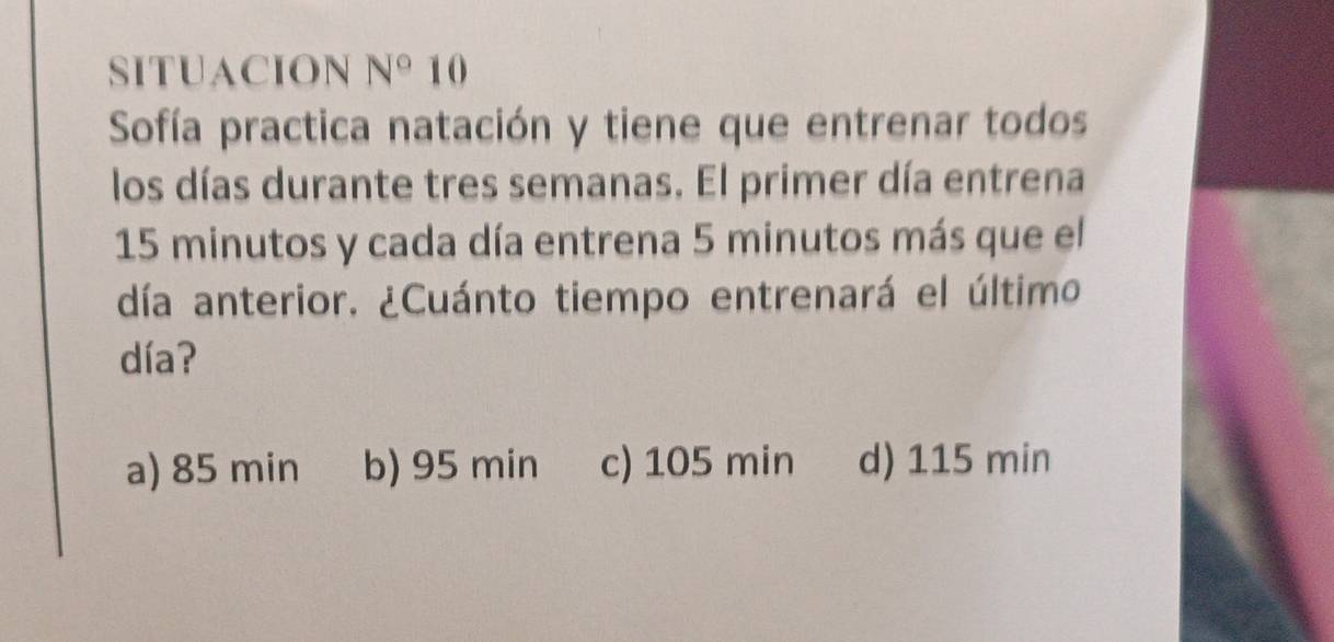 SITUACION N° 10
Sofía practica natación y tiene que entrenar todos
los días durante tres semanas. El primer día entrena
15 minutos y cada día entrena 5 minutos más que el
día anterior. ¿Cuánto tiempo entrenará el último
día?
a) 85 min b) 95 min c) 105 min d) 115 min