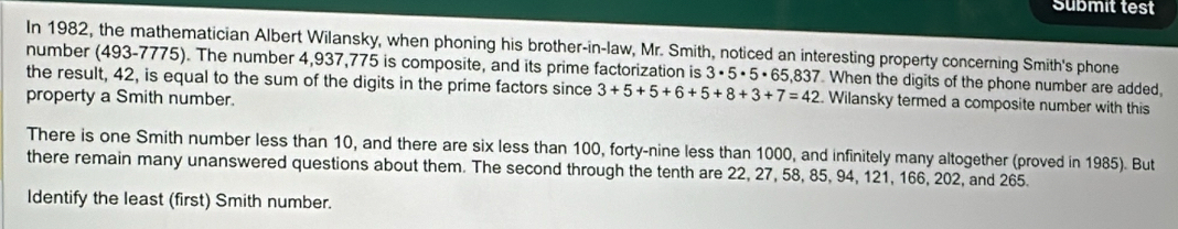 Submit test 
In 1982, the mathematician Albert Wilansky, when phoning his brother-in-law, Mr. Smith, noticed an interesting property concerning Smith's phone 
number (493-7775). The number 4,937,775 is composite, and its prime factorization is 3· 5· 5· 65,837 When the digits of the phone number are added, 
the result, 42, is equal to the sum of the digits in the prime factors since 3+5+5+6+5+8+3+7=42. Wilansky termed a composite number with this 
property a Smith number. 
There is one Smith number less than 10, and there are six less than 100, forty-nine less than 1000, and infinitely many altogether (proved in 1985). But 
there remain many unanswered questions about them. The second through the tenth are 22, 27, 58, 85, 94, 121, 166, 202, and 265. 
Identify the least (first) Smith number.