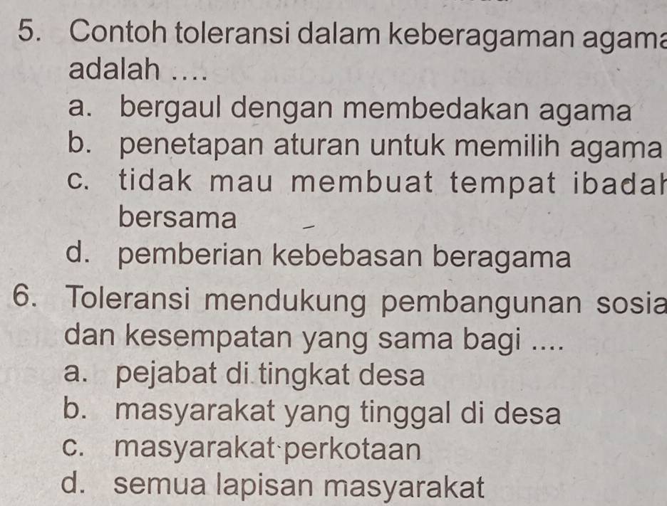 Contoh toleransi dalam keberagaman agama
adalah ....
a. bergaul dengan membedakan agama
b. penetapan aturan untuk memilih agama
c. tidak mau membuat tempat ibadah
bersama
d. pemberian kebebasan beragama
6. Toleransi mendukung pembangunan sosia
dan kesempatan yang sama bagi ....
a. pejabat di tingkat desa
b. masyarakat yang tinggal di desa
c. masyarakat perkotaan
d. semua lapisan masyarakat