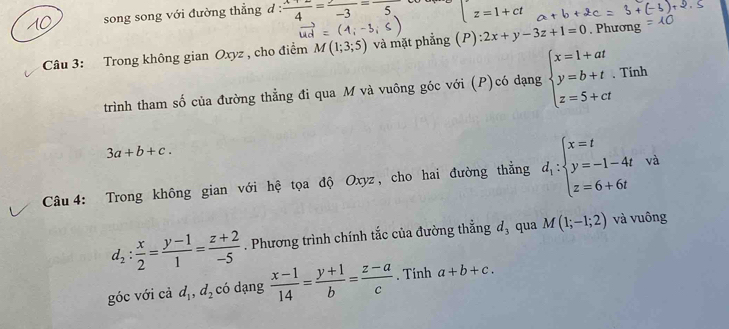 song song với đường thẳng d :  (x+2)/4 =frac -3=frac 5 z=1+ct
vector ud=(4;-3;5)
Câu 3: Trong không gian Oxyz , cho điểm M(1;3;5) và mặt phẳng (P) :2x+y-3z+1=0. Phương 
□  
Tính 
trình tham số của đường thẳng đi qua M và vuông góc với (P)có dạng beginarrayl x=1+at y=b+t. z=5+ctendarray. .^1
3a+b+c. 
Câu 4: Trong không gian với hệ tọa độ Oxyz, cho hai đường thẳng d_1:beginarrayl x=t y=-1-4t z=6+6tendarray. và
d_2: x/2 = (y-1)/1 = (z+2)/-5 . Phương trình chính tắc của đường thẳng d_3 qua M(1;-1;2) và vuông 
góc với cả d_1, d_2 có dạng  (x-1)/14 = (y+1)/b = (z-a)/c . Tính a+b+c.