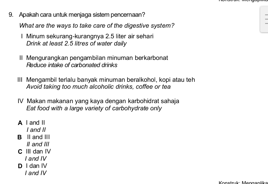 Apakah cara untuk menjaga sistem pencernaan?
What are the ways to take care of the digestive system?
I Minum sekurang-kurangnya 2.5 liter air sehari
Drink at least 2.5 litres of water daily
II Mengurangkan pengambilan minuman berkarbonat
Reduce intake of carbonated drinks
III Mengambil terlalu banyak minuman beralkohol, kopi atau teh
Avoid taking too much alcoholic drinks, coffee or tea
IV Makan makanan yang kaya dengan karbohidrat sahaja
Eat food with a large variety of carbohydrate only
A I and II
I and II
B II and III
II and III
C III dan IV
I and IV
D I dan IV
I and IV
Konstruk: Mengaplika