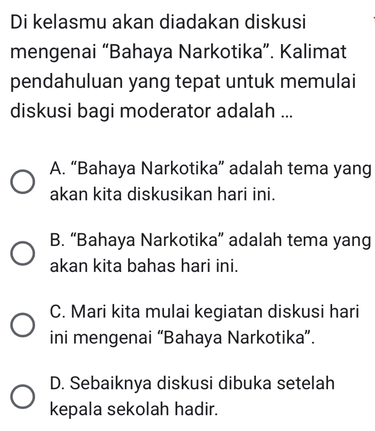 Di kelasmu akan diadakan diskusi
mengenai “Bahaya Narkotika”. Kalimat
pendahuluan yang tepat untuk memulai
diskusi bagi moderator adalah ...
A. “Bahaya Narkotika” adalah tema yang
akan kita diskusikan hari ini.
B. “Bahaya Narkotika” adalah tema yang
akan kita bahas hari ini.
C. Mari kita mulai kegiatan diskusi hari
ini mengenai “Bahaya Narkotika”.
D. Sebaiknya diskusi dibuka setelah
kepala sekolah hadir.