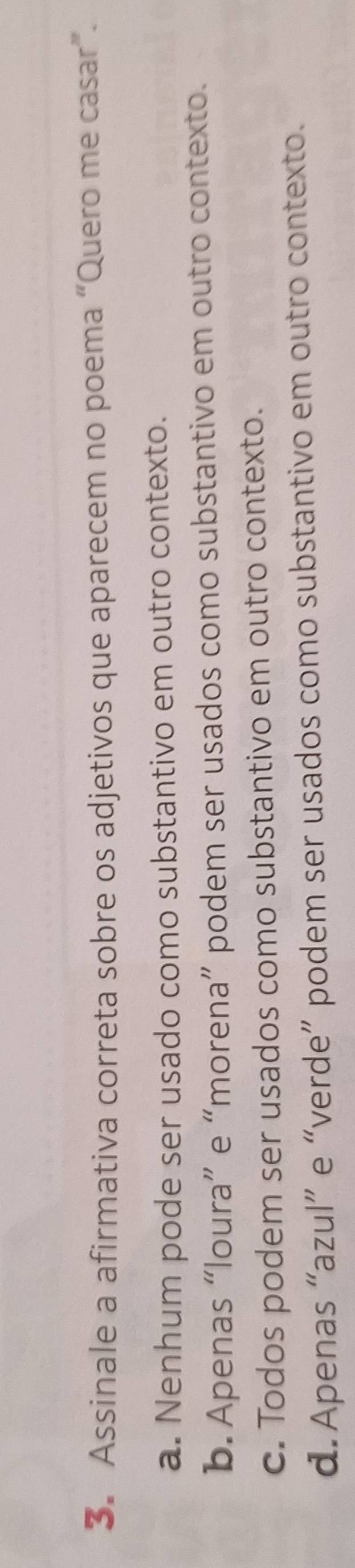 Assinale a afirmativa correta sobre os adjetivos que aparecem no poema “Quero me casar”.
a. Nenhum pode ser usado como substantivo em outro contexto.
b. Apenas “loura” e “morena” podem ser usados como substantivo em outro contexto.
c. Todos podem ser usados como substantivo em outro contexto.
d.Apenas “azul” e “verde” podem ser usados como substantivo em outro contexto.