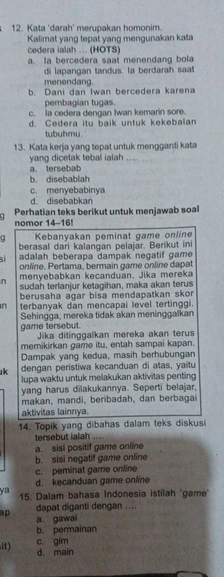 Kata 'darah' merupakan homonim.
Kalimat yang tepat yang mengunakan kata
cedera iaiah ... (HOTS)
a. la bercedera saat menendang bola
di lapangan tandus. la berdarah saat
menendang.
b. Dani dan Iwan bercedera karena
pembagian tugas.
c. la cedera dengan Iwan kemarin sore.
d. Cedera itu baik untuk kekebalan
tubuhmu.
13. Kata kerja yang tepat untuk mengganti kata
yang dicetak tebal ialah
a. tersebab
b. disebablah
c. menyebabinya
d. disebabkan
Perhatian teks berikut untuk menjawab soal
nomor 14-16!
g Kebanyakan peminat game online
berasal dari kalangan pelajar. Berikut ini
si adalah beberapa dampak negatif game
online. Pertama, bermain game online dapat
n menyebabkan kecanduan. Jika mereka
sudah terlanjur ketagihan, maka akan terus
berusaha agar bisa mendapatkan skor
n terbanyak dan mencapai level tertinggi.
Sehingga, mereka tidak akan meninggalkan
game tersebut.
Jika ditinggalkan mereka akan terus
memikirkan game itu, entah sampai kapan.
Dampak yang kedua, masih berhubungan
k dengan peristiwa kecanduan di atas, yaitu
lupa waktu untuk melakukan aktivitas penting
yang harus dilakukannya. Seperti belajar,
makan, mandi, beribadah, dan berbagai
aktivitas lainnya.
14. Topik yang dibahas dalam teks diskusi
tersebut ialah ....
a. sisi positif game online
b. sisi negatif game online
c. peminat game online
d. kecanduan game online
ya 15. Dalam bahasa Indonesia istilah 'game'
ap dapat diganti dengan ....
a. gawai
b. permainan
c. gim
it) d. main