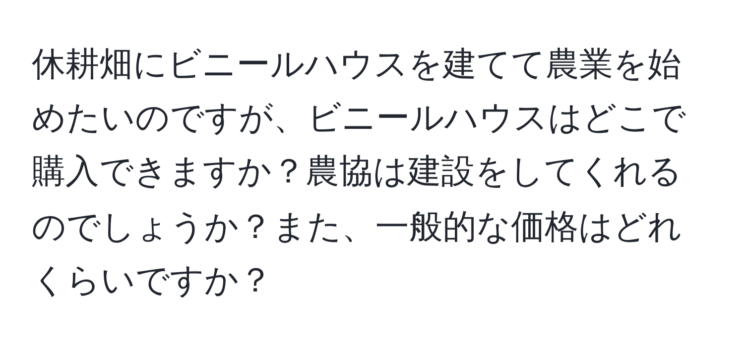 休耕畑にビニールハウスを建てて農業を始めたいのですが、ビニールハウスはどこで購入できますか？農協は建設をしてくれるのでしょうか？また、一般的な価格はどれくらいですか？