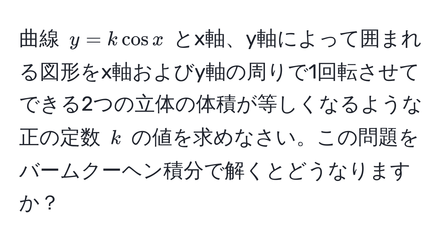 曲線 $y = k cos x$ とx軸、y軸によって囲まれる図形をx軸およびy軸の周りで1回転させてできる2つの立体の体積が等しくなるような正の定数 $k$ の値を求めなさい。この問題をバームクーヘン積分で解くとどうなりますか？