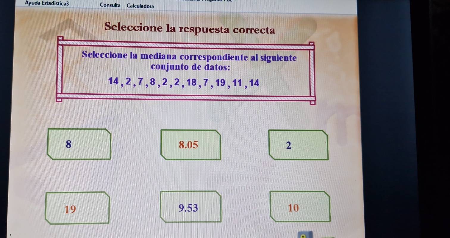 Ayuda Estadistica3 Consulta Calculadora
Seleccione la respuesta correcta
Seleccione la mediana correspondiente al siguiente
conjunto de datos:
14 , 2 , 7 , 8 , 2 , 2 , 18 , 7 , 19, 11 , 14
8 8.05 2
19 9.53 10