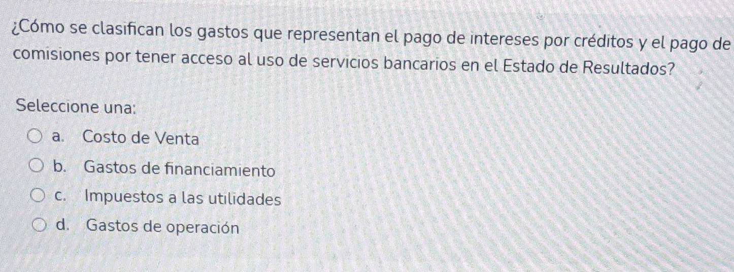 ¿Cómo se clasifican los gastos que representan el pago de intereses por créditos y el pago de
comisiones por tener acceso al uso de servicios bancarios en el Estado de Resultados?
Seleccione una:
a. Costo de Venta
b. Gastos de financiamiento
c. Impuestos a las utilidades
d. Gastos de operación